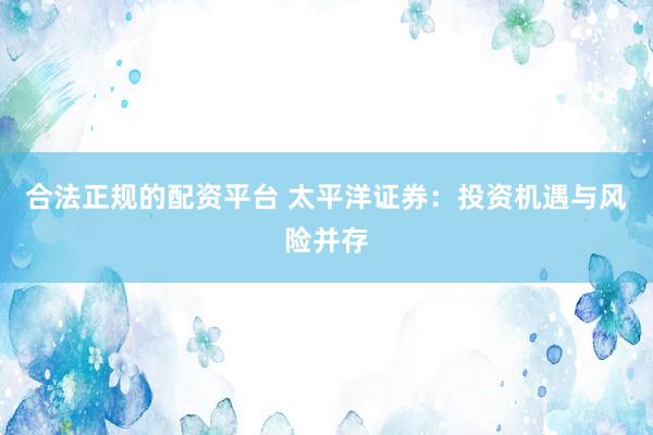 合法正规的配资平台 太平洋证券：投资机遇与风险并存