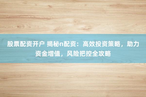 股票配资开户 揭秘n配资：高效投资策略，助力资金增值，风险把控全攻略