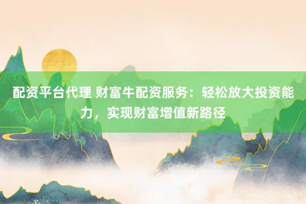 配资平台代理 财富牛配资服务：轻松放大投资能力，实现财富增值新路径