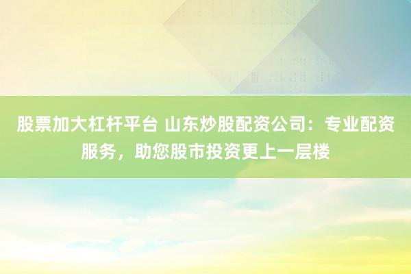 股票加大杠杆平台 山东炒股配资公司：专业配资服务，助您股市投资更上一层楼