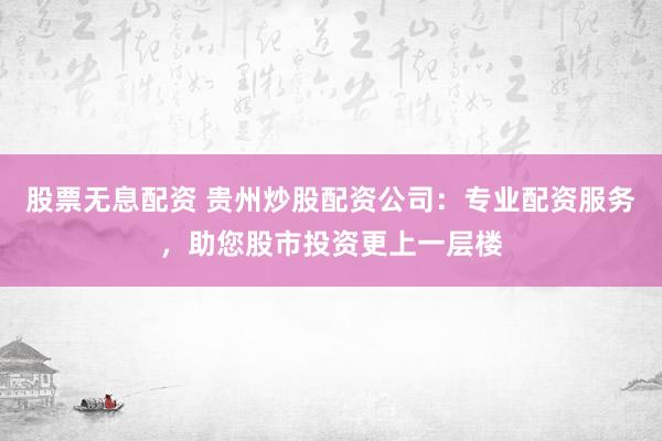 股票无息配资 贵州炒股配资公司：专业配资服务，助您股市投资更上一层楼