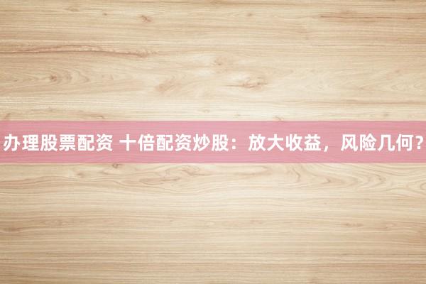 办理股票配资 十倍配资炒股：放大收益，风险几何？