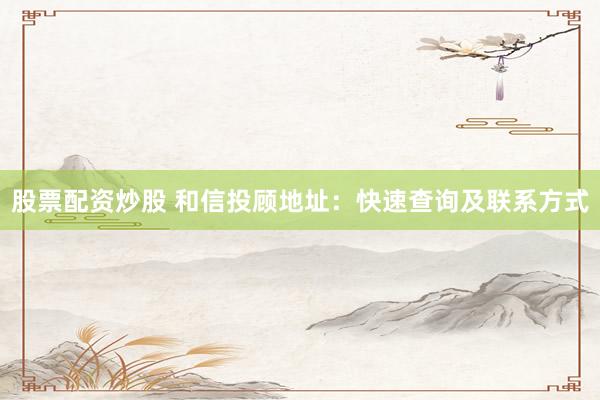 股票配资炒股 和信投顾地址：快速查询及联系方式
