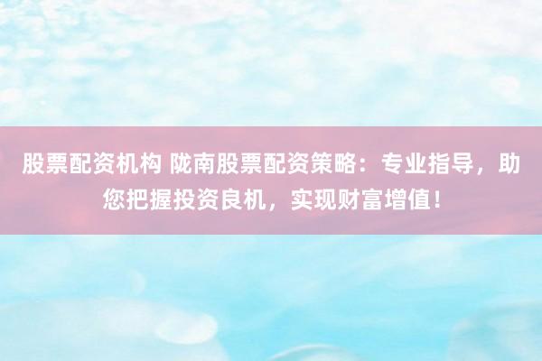 股票配资机构 陇南股票配资策略：专业指导，助您把握投资良机，实现财富增值！