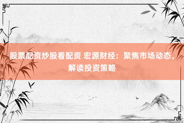 股票配资炒股看配资 宏源财经：聚焦市场动态，解读投资策略