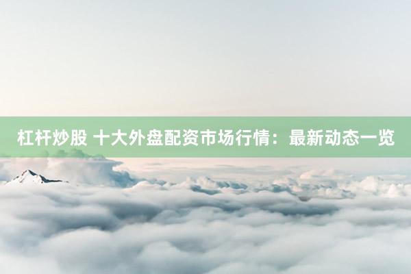 杠杆炒股 十大外盘配资市场行情：最新动态一览
