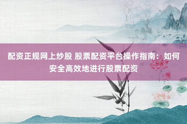 配资正规网上炒股 股票配资平台操作指南：如何安全高效地进行股票配资