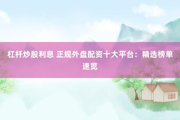 杠杆炒股利息 正规外盘配资十大平台：精选榜单速览