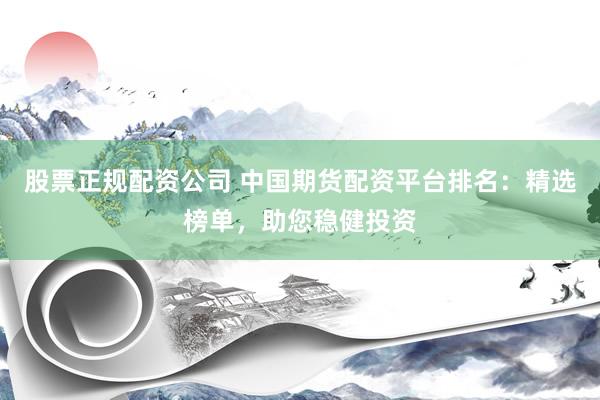 股票正规配资公司 中国期货配资平台排名：精选榜单，助您稳健投资