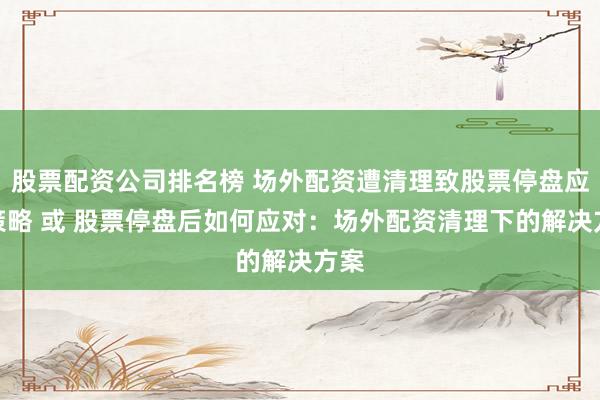 股票配资公司排名榜 场外配资遭清理致股票停盘应对策略 或 股票停盘后如何应对：场外配资清理下的解决方案