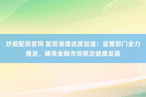 炒股配资官网 配资清理进度加速：监管部门全力推进，确保金融市场稳定健康发展