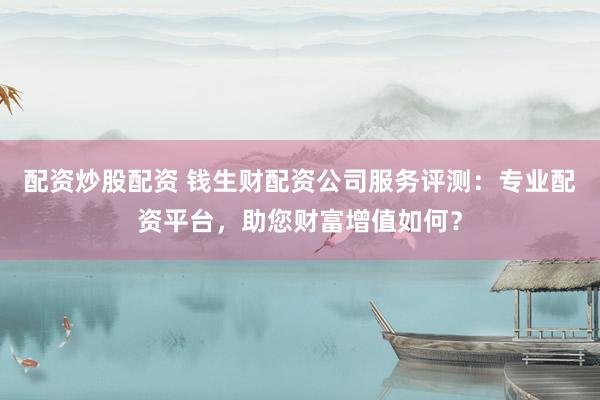 配资炒股配资 钱生财配资公司服务评测：专业配资平台，助您财富增值如何？