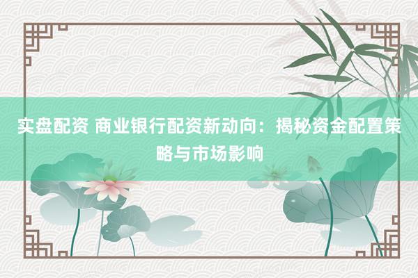 实盘配资 商业银行配资新动向：揭秘资金配置策略与市场影响