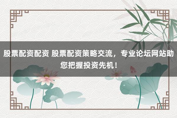 股票配资配资 股票配资策略交流，专业论坛网站助您把握投资先机！
