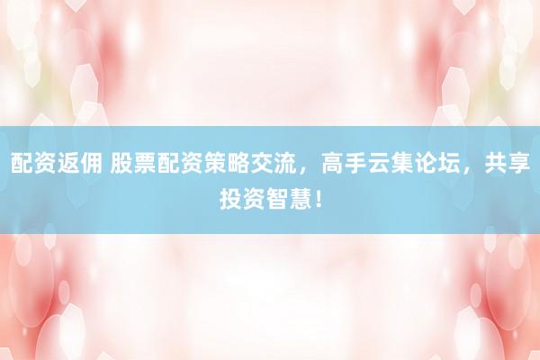 配资返佣 股票配资策略交流，高手云集论坛，共享投资智慧！