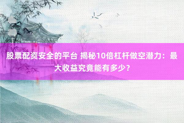 股票配资安全的平台 揭秘10倍杠杆做空潜力：最大收益究竟能有多少？