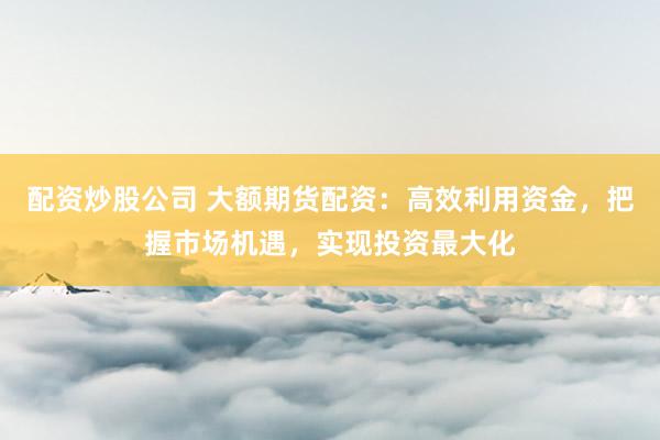 配资炒股公司 大额期货配资:高效利用资金,把握市场机遇,实现投资最大化