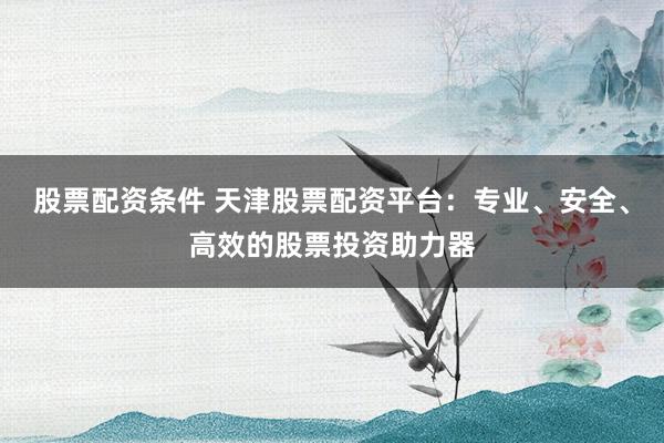股票配资条件 天津股票配资平台:专业、安全、高效的股票投资助力器
