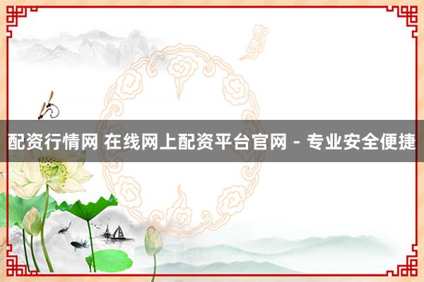 配资行情网 在线网上配资平台官网 - 专业安全便捷