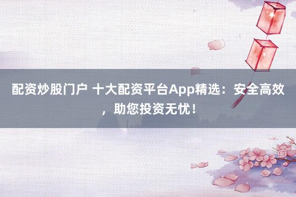 配资炒股门户 十大配资平台App精选:安全高效,助您投资无忧!