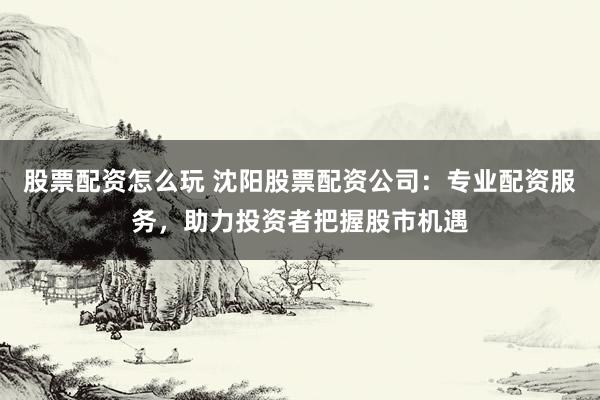 股票配资怎么玩 沈阳股票配资公司：专业配资服务，助力投资者把握股市机遇