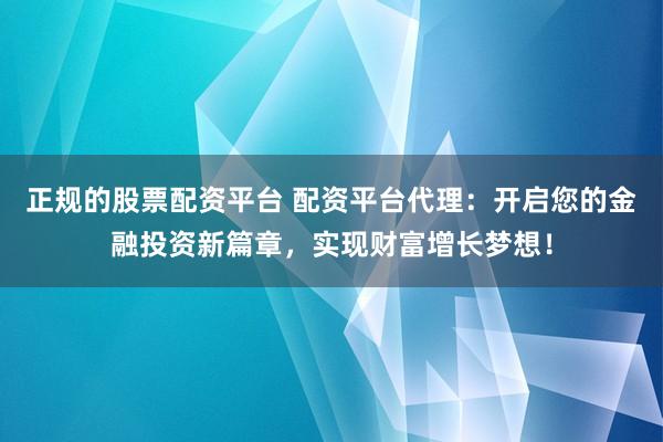 正规的股票配资平台 配资平台代理:开启您的金融投资新篇章,实现财富增长梦想!