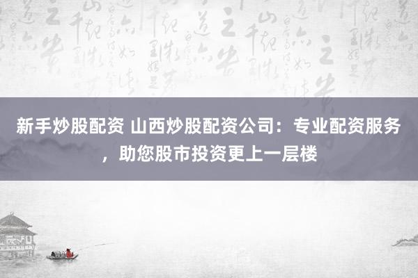 新手炒股配资 山西炒股配资公司:专业配资服务,助您股市投资更上一层楼