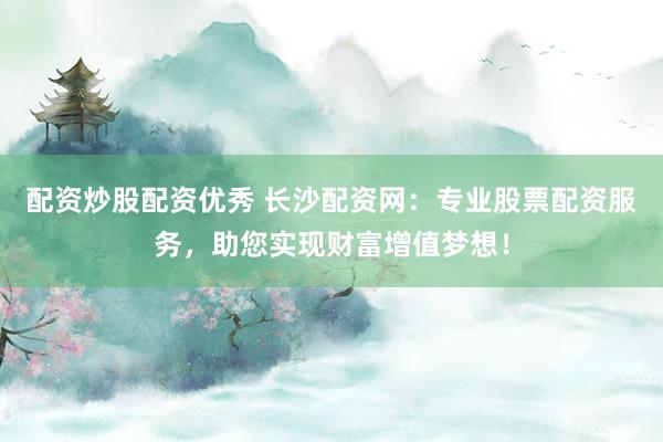配资炒股配资优秀 长沙配资网：专业股票配资服务，助您实现财富增值梦想！