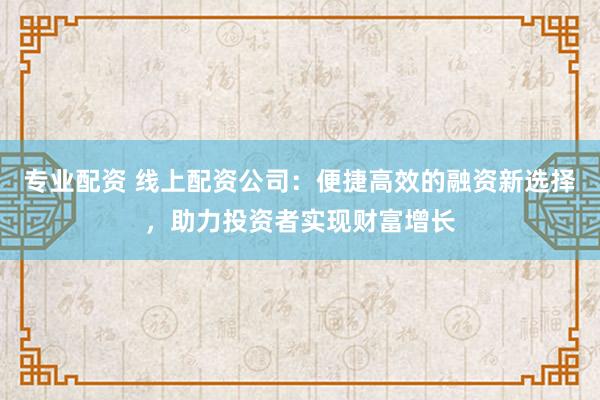 专业配资 线上配资公司：便捷高效的融资新选择，助力投资者实现财富增长