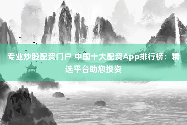 专业炒股配资门户 中国十大配资App排行榜：精选平台助您投资
