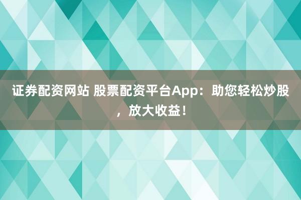 证券配资网站 股票配资平台App：助您轻松炒股，放大收益！