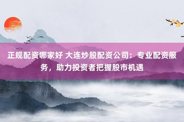 正规配资哪家好 大连炒股配资公司:专业配资服务,助力投资者把握股市机遇