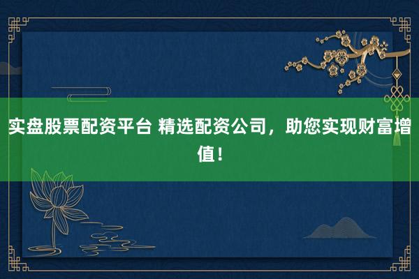 实盘股票配资平台 精选配资公司,助您实现财富增值!