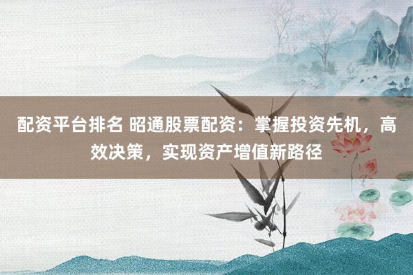 配资平台排名 昭通股票配资:掌握投资先机,高效决策,实现资产增值新路径