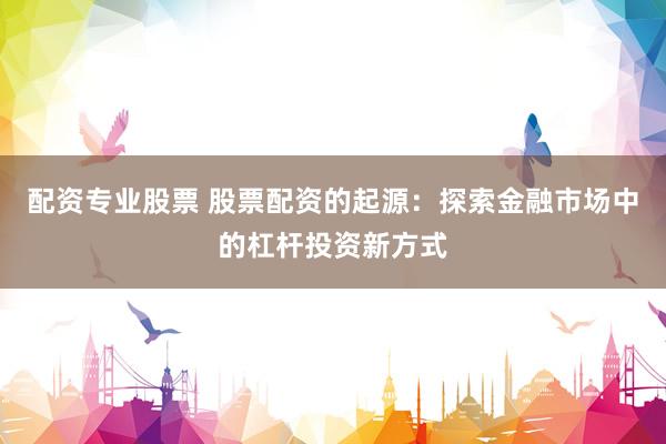 配资专业股票 股票配资的起源:探索金融市场中的杠杆投资新方式