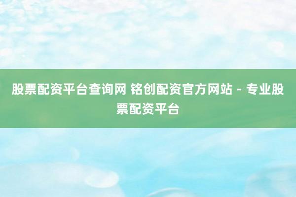 股票配资平台查询网 铭创配资官方网站 - 专业股票配资平台