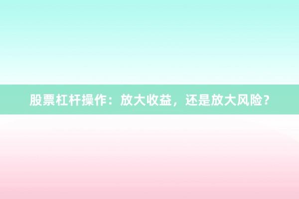 股票杠杆操作：放大收益，还是放大风险？