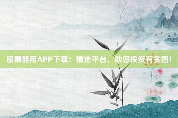 股票器用APP下载：精选平台，助您投资有贪图！