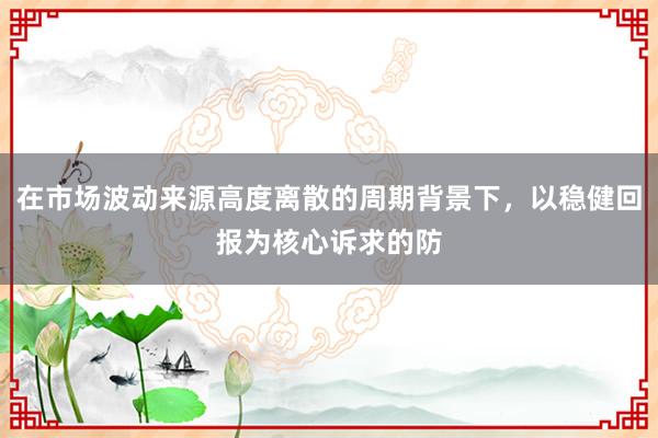 在市场波动来源高度离散的周期背景下,以稳健回报为核心诉求的防