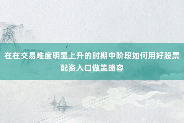 在在交易难度明显上升的时期中阶段如何用好股票配资入口做策略容