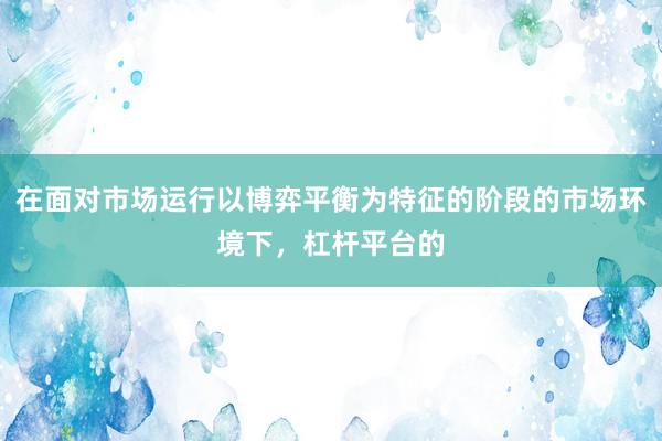 在面对市场运行以博弈平衡为特征的阶段的市场环境下，杠杆平台的