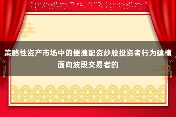 策略性资产市场中的便捷配资炒股投资者行为建模面向波段交易者的