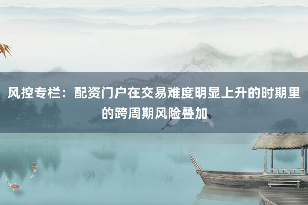 风控专栏：配资门户在交易难度明显上升的时期里的跨周期风险叠加