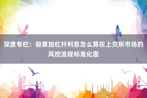 深度专栏：股票加杠杆利息怎么算在上交所市场的风控流程标准化面