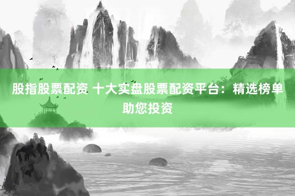 股指股票配资 十大实盘股票配资平台：精选榜单助您投资