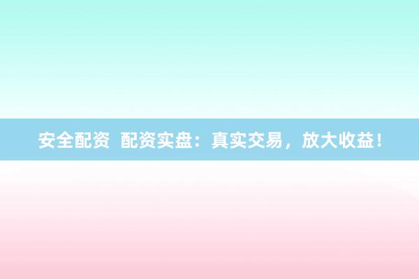 安全配资  配资实盘：真实交易，放大收益！