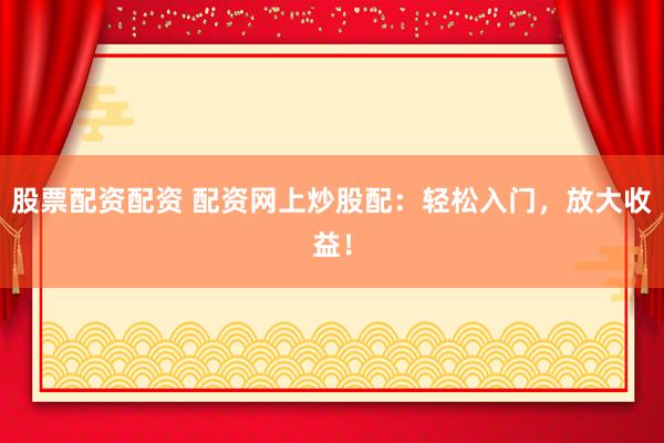 股票配资配资 配资网上炒股配：轻松入门，放大收益！