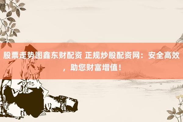 股票走势图鑫东财配资 正规炒股配资网：安全高效，助您财富增值！