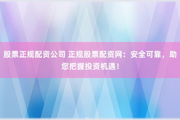 股票正规配资公司 正规股票配资网：安全可靠，助您把握投资机遇！