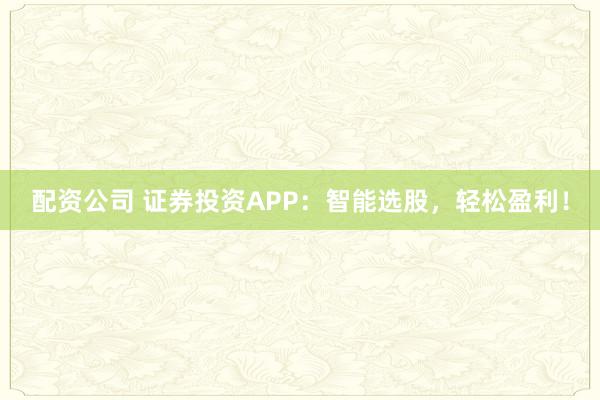 配资公司 证券投资APP：智能选股，轻松盈利！